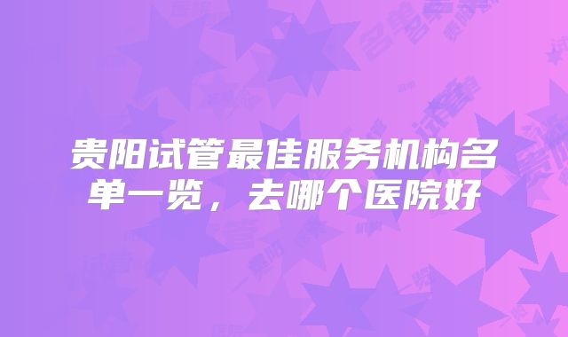 贵阳试管最佳服务机构名单一览，去哪个医院好