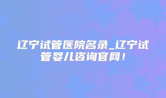辽宁试管医院名录_辽宁试管婴儿咨询官网!