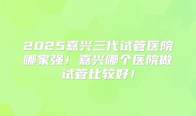 2025嘉兴三代试管医院哪家强!嘉兴哪个医院做试管比较好!