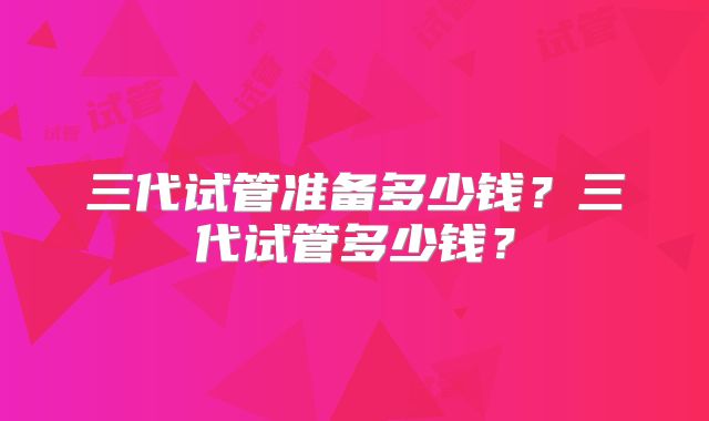三代试管准备多少钱?三代试管多少钱?