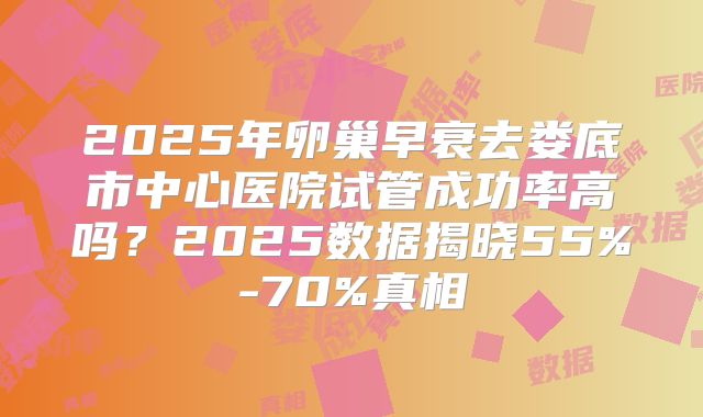 2025年卵巢早衰去娄底市中心医院试管成功率高吗？2025数据揭晓55%-70%真相