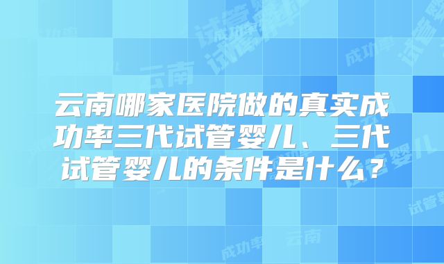 云南哪家医院做的真实成功率三代试管婴儿、三代试管婴儿的条件是什么?