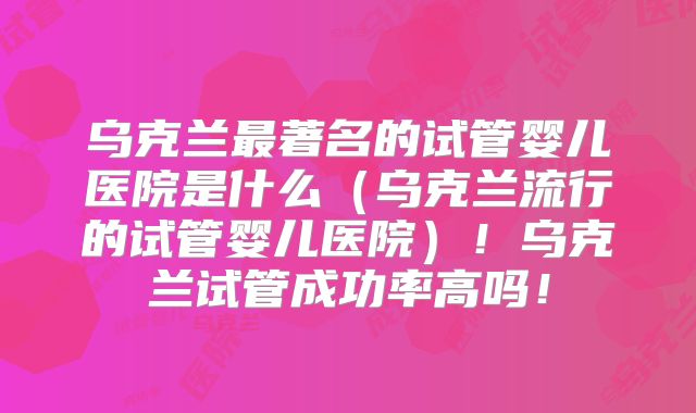 乌克兰最著名的试管婴儿医院是什么（乌克兰流行的试管婴儿医院）！乌克兰试管成功率高吗！