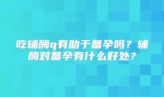 吃辅酶q有助于备孕吗?辅酶对备孕有什么好处?