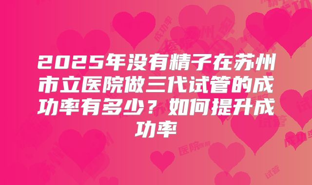 2025年没有精子在苏州市立医院做三代试管的成功率有多少？如何提升成功率