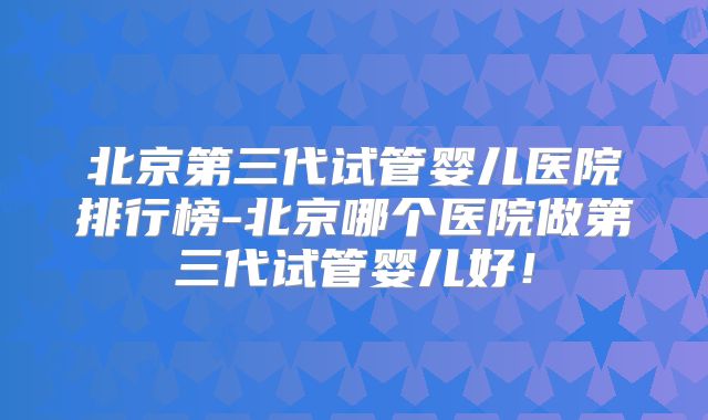 北京第三代试管婴儿医院排行榜-北京哪个医院做第三代试管婴儿好！