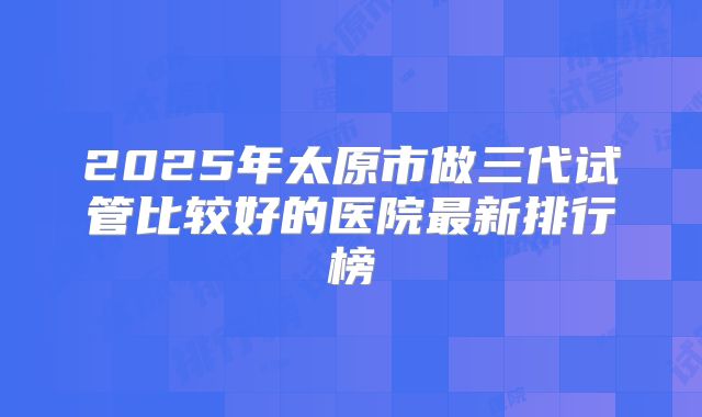 2025年太原市做三代试管比较好的医院最新排行榜