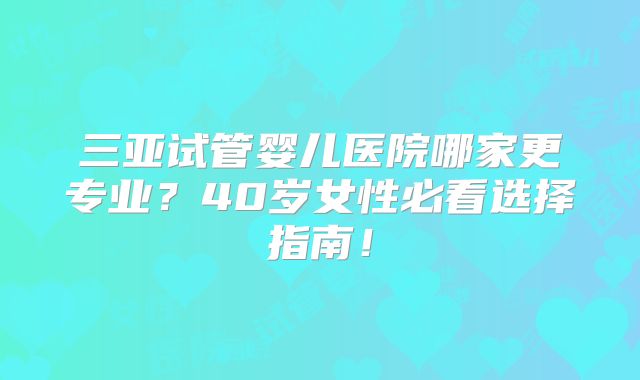 三亚试管婴儿医院哪家更专业?40岁女性必看选择指南!