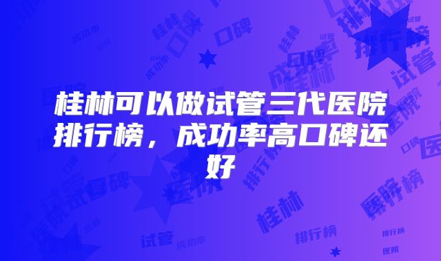 桂林可以做试管三代医院排行榜,成功率高口碑还好