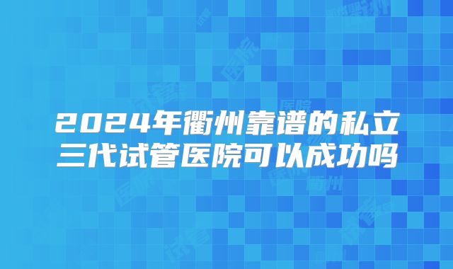 2024年衢州靠谱的私立三代试管医院可以成功吗
