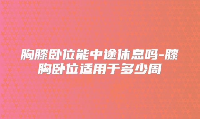 胸膝卧位能中途休息吗-膝胸卧位适用于多少周