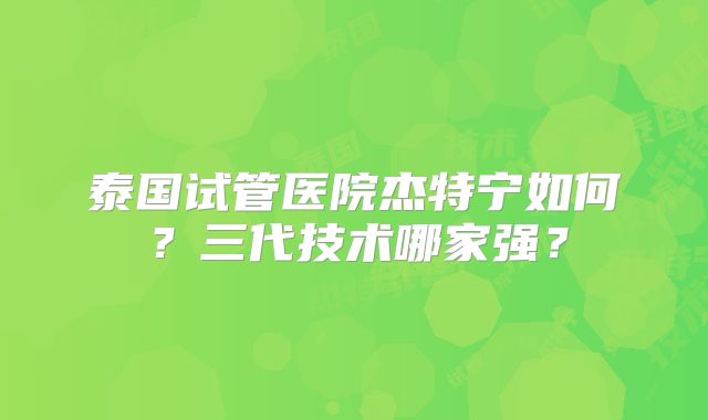 泰国试管医院杰特宁如何?三代技术哪家强?