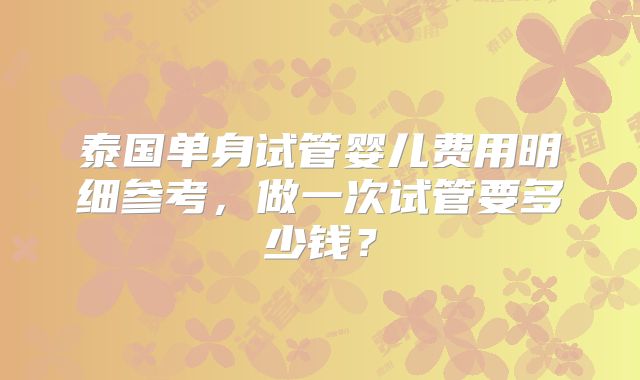 泰国单身试管婴儿费用明细参考,做一次试管要多少钱?