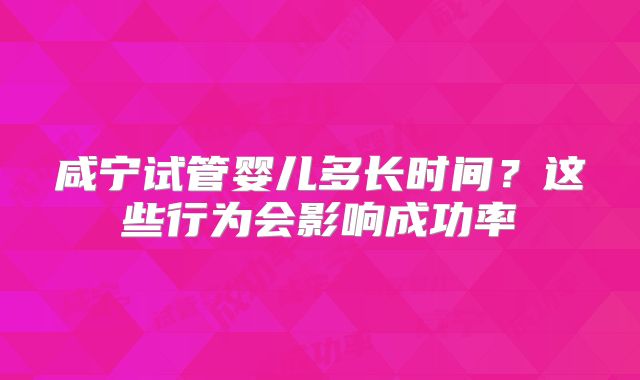 咸宁试管婴儿多长时间？这些行为会影响成功率
