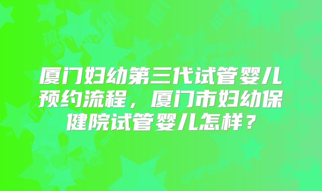 厦门妇幼第三代试管婴儿预约流程,厦门市妇幼保健院试管婴儿怎样?