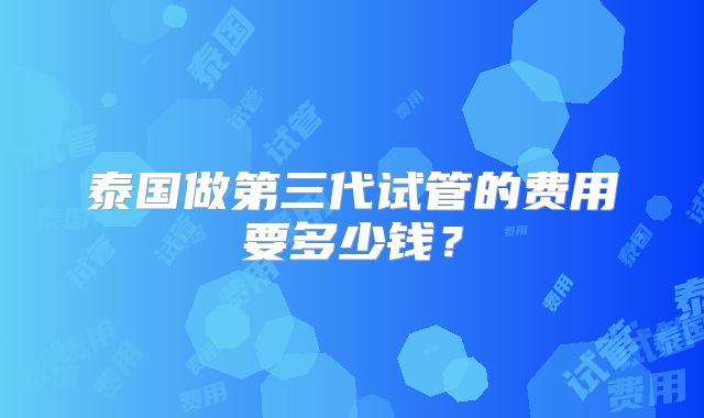 泰国做第三代试管的费用要多少钱?
