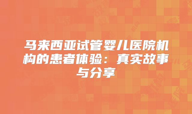 马来西亚试管婴儿医院机构的患者体验：真实故事与分享