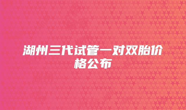 湖州三代试管一对双胎价格公布