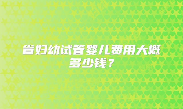 省妇幼试管婴儿费用大概多少钱?