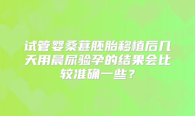 试管婴桑葚胚胎移植后几天用晨尿验孕的结果会比较准确一些？