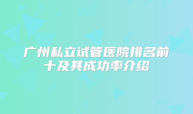 广州私立试管医院排名前十及其成功率介绍