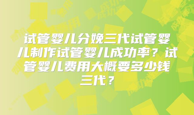 试管婴儿分娩三代试管婴儿制作试管婴儿成功率？试管婴儿费用大概要多少钱三代？