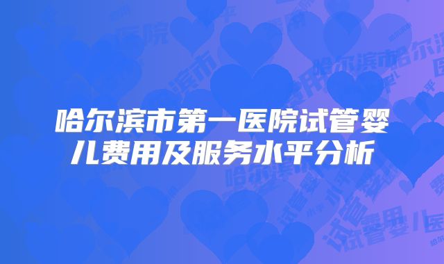 哈尔滨市第一医院试管婴儿费用及服务水平分析