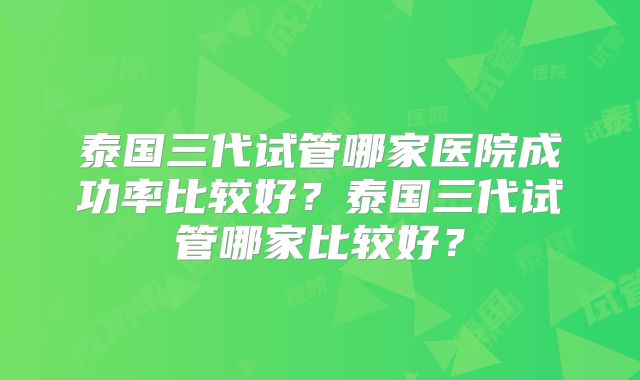 泰国三代试管哪家医院成功率比较好？泰国三代试管哪家比较好？