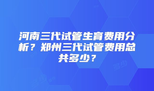 河南三代试管生育费用分析？郑州三代试管费用总共多少？