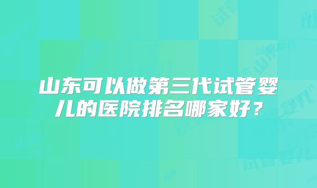 山东可以做第三代试管婴儿的医院排名哪家好？