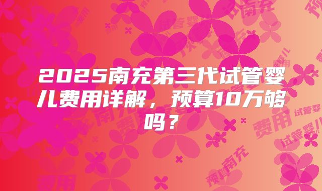 2025南充第三代试管婴儿费用详解，预算10万够吗？