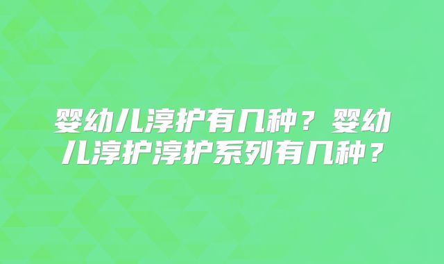婴幼儿淳护有几种？婴幼儿淳护淳护系列有几种？
