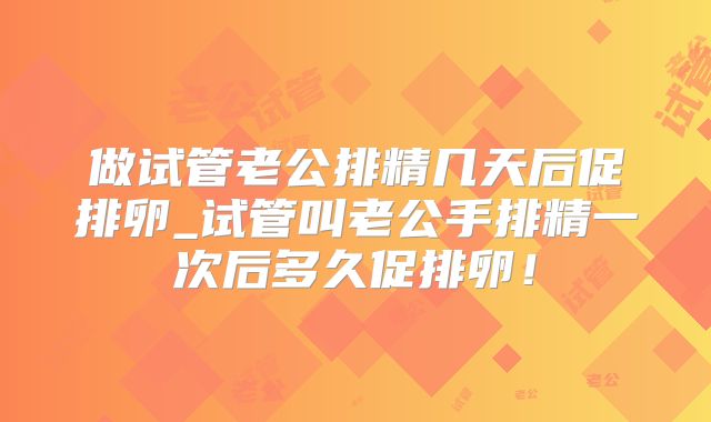 做试管老公排精几天后促排卵_试管叫老公手排精一次后多久促排卵！