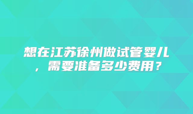 想在江苏徐州做试管婴儿，需要准备多少费用？