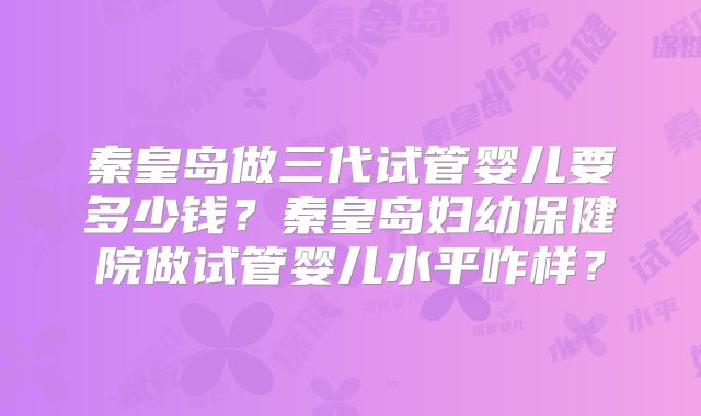 秦皇岛做三代试管婴儿要多少钱？秦皇岛妇幼保健院做试管婴儿水平咋样？