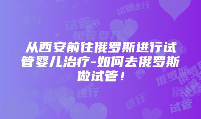 从西安前往俄罗斯进行试管婴儿治疗-如何去俄罗斯做试管！