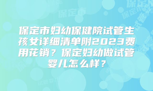 保定市妇幼保健院试管生孩女详细清单附2023费用花销？保定妇幼做试管婴儿怎么样？