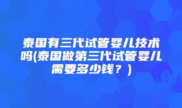 泰国有三代试管婴儿技术吗(泰国做第三代试管婴儿需要多少钱？)