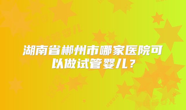 湖南省郴州市哪家医院可以做试管婴儿?