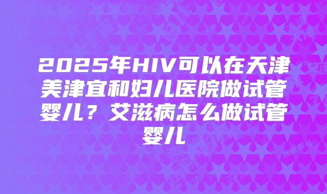2025年HIV可以在天津美津宜和妇儿医院做试管婴儿？艾滋病怎么做试管婴儿