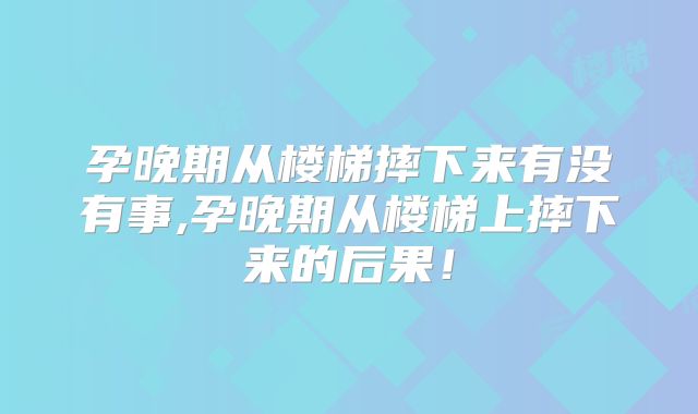 孕晚期从楼梯摔下来有没有事,孕晚期从楼梯上摔下来的后果！