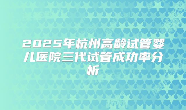 2025年杭州高龄试管婴儿医院三代试管成功率分析
