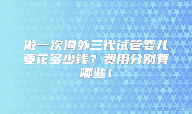 做一次海外三代试管婴儿要花多少钱？费用分别有哪些！