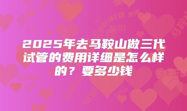 2025年去马鞍山做三代试管的费用详细是怎么样的？要多少钱