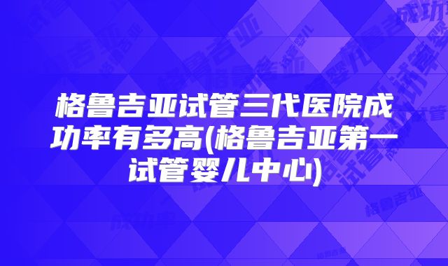 格鲁吉亚试管三代医院成功率有多高(格鲁吉亚第一试管婴儿中心)