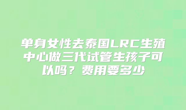 单身女性去泰国LRC生殖中心做三代试管生孩子可以吗?费用要多少