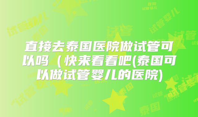 直接去泰国医院做试管可以吗(快来看看吧(泰国可以做试管婴儿的医院)