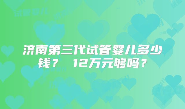 济南第三代试管婴儿多少钱？ 12万元够吗？