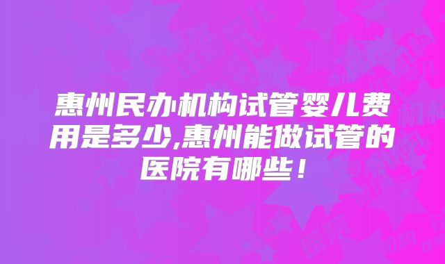 惠州民办机构试管婴儿费用是多少,惠州能做试管的医院有哪些！