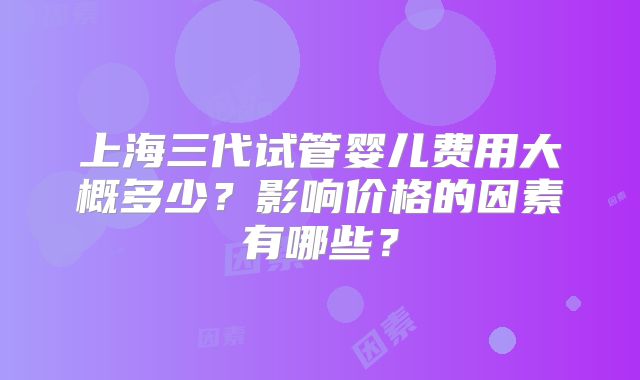 上海三代试管婴儿费用大概多少？影响价格的因素有哪些？
